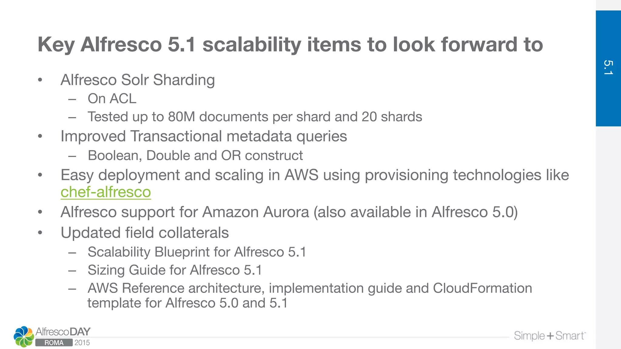 Key Alfresco 5.1 scalability items to look forward to
•  Alfresco Solr Sharding
–  On ACL
–  Tested up to 80M documents per shard and 20 shards
•  Improved Transactional metadata queries
–  Boolean, Double and OR construct
•  Easy deployment and scaling in AWS using provisioning technologies like
chef-alfresco
•  Alfresco support for Amazon Aurora (also available in Alfresco 5.0)
•  Updated ﬁeld collaterals
–  Scalability Blueprint for Alfresco 5.1
–  Sizing Guide for Alfresco 5.1
–  AWS Reference architecture, implementation guide and CloudFormation
template for Alfresco 5.0 and 5.1
5.1
 