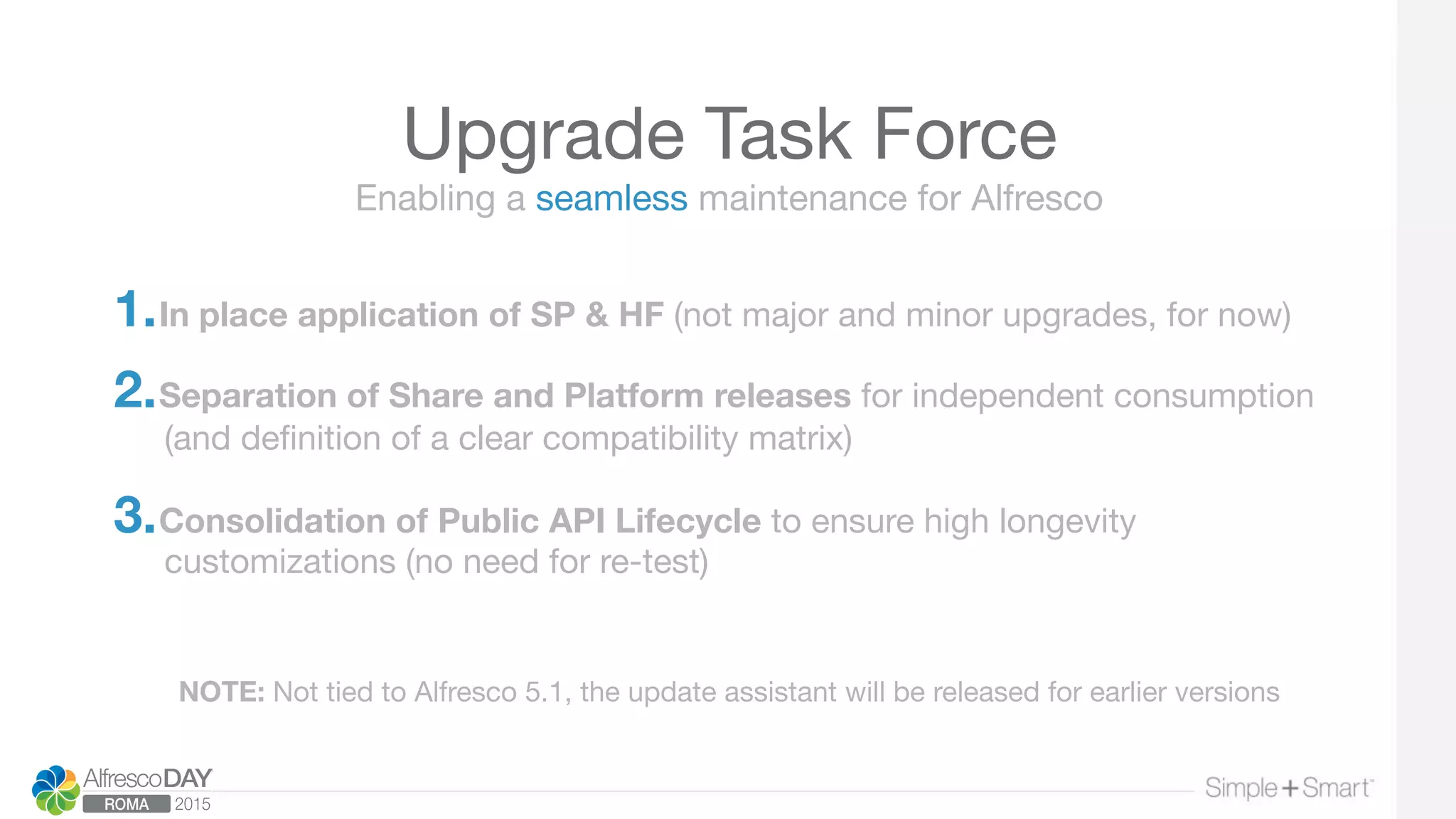 Upgrade Task Force
1. In place application of SP & HF (not major and minor upgrades, for now)  

2. Separation of Share and Platform releases for independent consumption
(and deﬁnition of a clear compatibility matrix) 

3. Consolidation of Public API Lifecycle to ensure high longevity
customizations (no need for re-test)
Enabling a seamless maintenance for Alfresco
NOTE: Not tied to Alfresco 5.1, the update assistant will be released for earlier versions
 