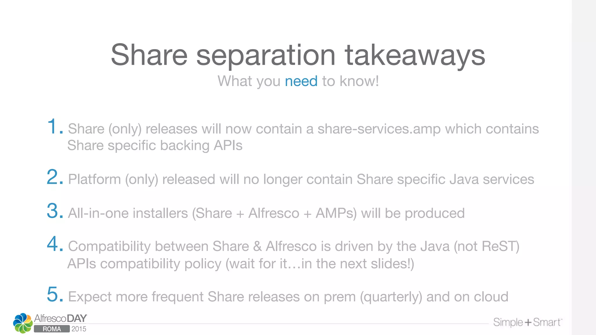 Share separation takeaways
1. Share (only) releases will now contain a share-services.amp which contains
Share speciﬁc backing APIs 

2. Platform (only) released will no longer contain Share speciﬁc Java services 

3. All-in-one installers (Share + Alfresco + AMPs) will be produced

4. Compatibility between Share & Alfresco is driven by the Java (not ReST)
APIs compatibility policy (wait for it…in the next slides!) 

5. Expect more frequent Share releases on prem (quarterly) and on cloud
What you need to know!
 