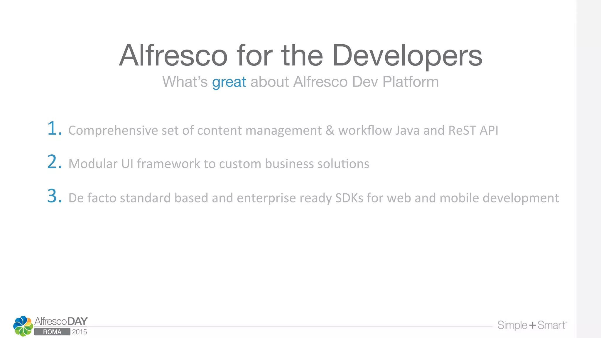 Alfresco for the Developers
1. Comprehensive	
  set	
  of	
  content	
  management	
  &	
  workﬂow	
  Java	
  and	
  ReST	
  API	
  
	
  
2. Modular	
  UI	
  framework	
  to	
  custom	
  business	
  solu>ons	
  	
  
	
  
3. De	
  facto	
  standard	
  based	
  and	
  enterprise	
  ready	
  SDKs	
  for	
  web	
  and	
  mobile	
  development	
  
What’s great about Alfresco Dev Platform
 
