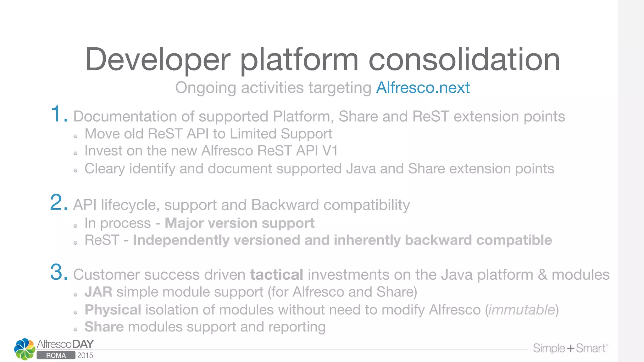 Developer platform consolidation
1. Documentation of supported Platform, Share and ReST extension points
  Move old ReST API to Limited Support 
Invest on the new Alfresco ReST API V1
  Cleary identify and document supported Java and Share extension points 

2. API lifecycle, support and Backward compatibility 
  In process - Major version support
  ReST - Independently versioned and inherently backward compatible 

3. Customer success driven tactical investments on the Java platform & modules
  JAR simple module support (for Alfresco and Share)
  Physical isolation of modules without need to modify Alfresco (immutable)
  Share modules support and reporting 

Ongoing activities targeting Alfresco.next
 