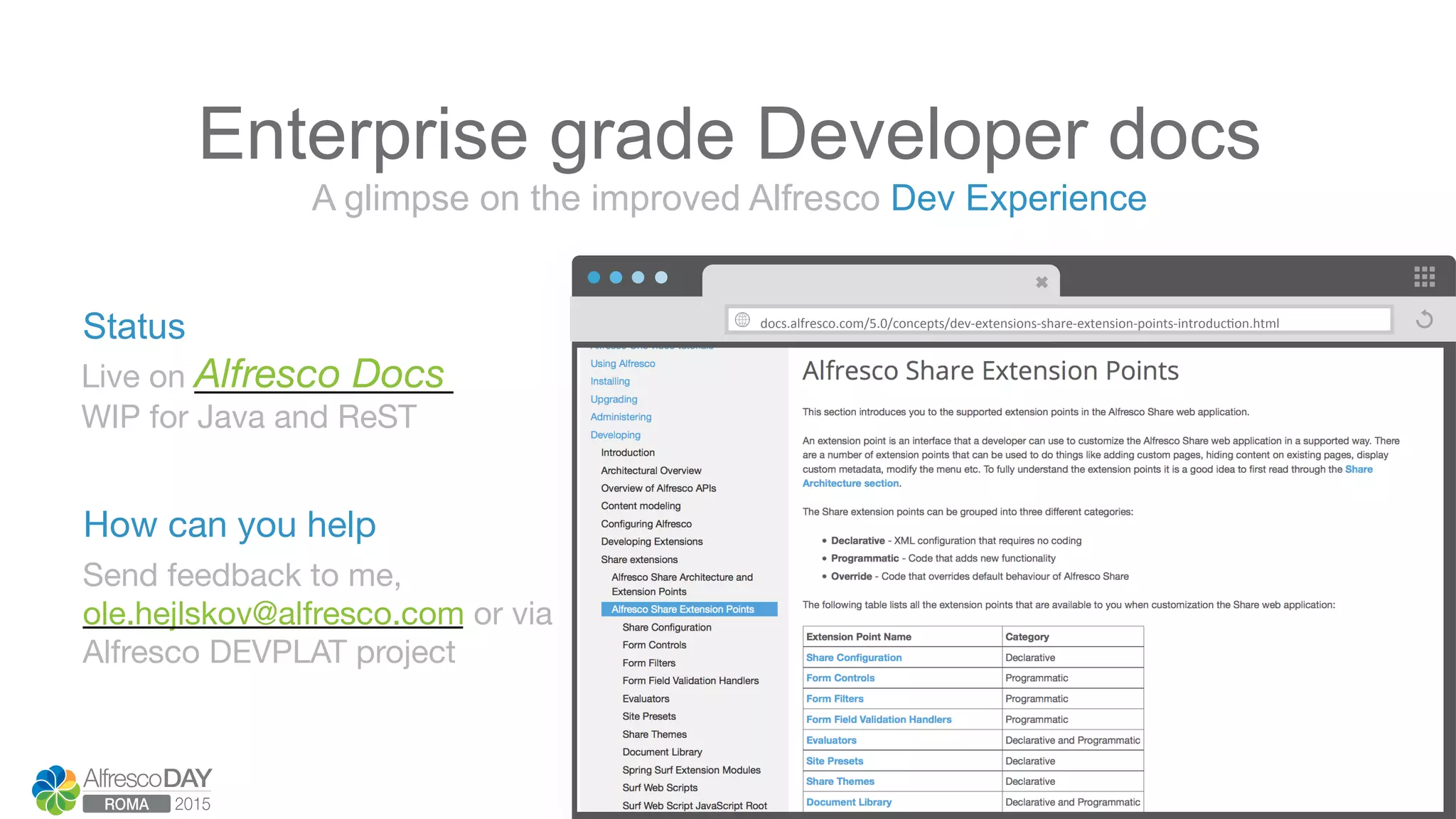 docs.alfresco.com/5.0/concepts/dev-­‐extensions-­‐share-­‐extension-­‐points-­‐introduc>on.html	
  
Live on Alfresco Docs
WIP for Java and ReST
A glimpse on the improved Alfresco Dev Experience
Enterprise grade Developer docs
Send feedback to me,  
ole.hejlskov@alfresco.com or via 
Alfresco DEVPLAT project
Status
How can you help
 