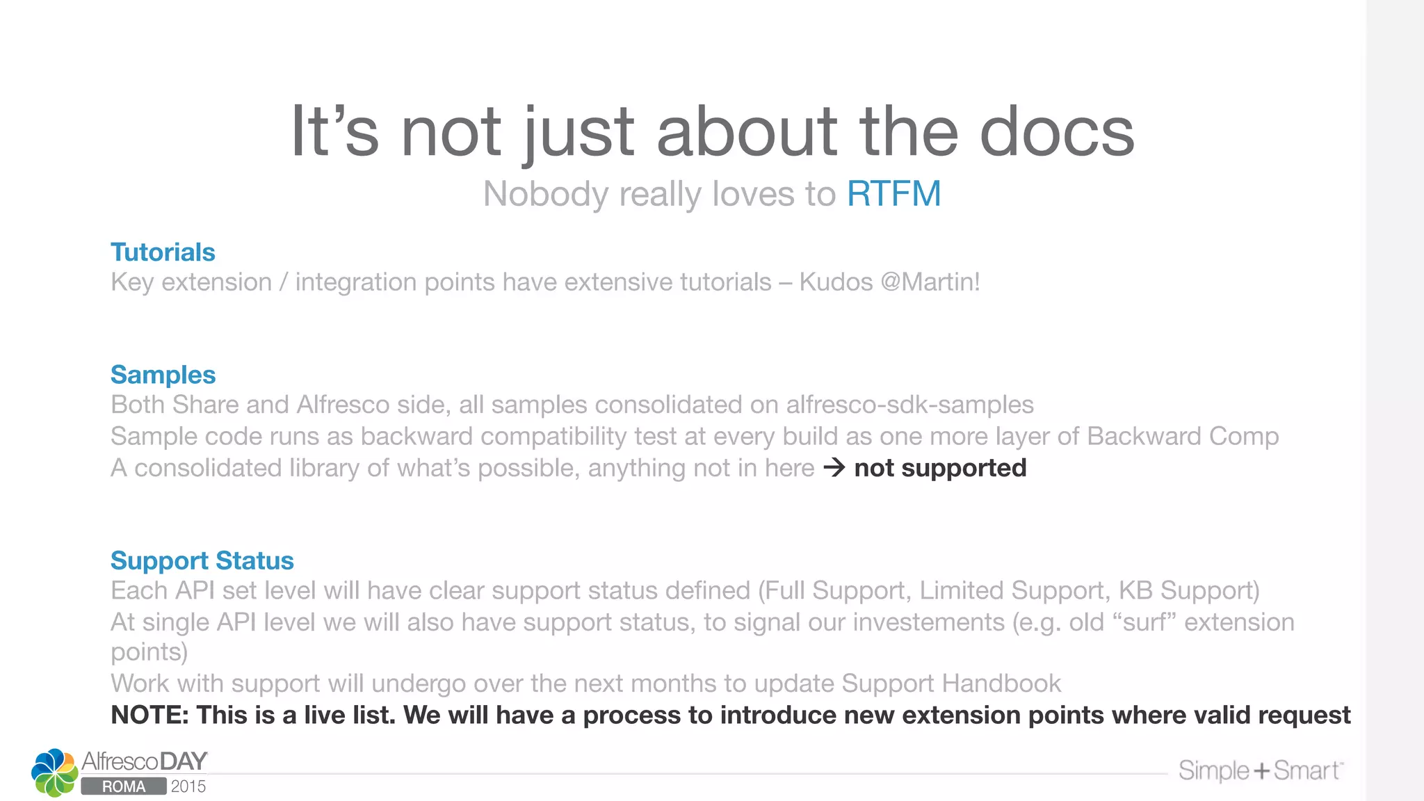It’s not just about the docs
Tutorials
Key extension / integration points have extensive tutorials – Kudos @Martin!


Samples
Both Share and Alfresco side, all samples consolidated on alfresco-sdk-samples
Sample code runs as backward compatibility test at every build as one more layer of Backward Comp
A consolidated library of what’s possible, anything not in here à not supported


Support Status
Each API set level will have clear support status deﬁned (Full Support, Limited Support, KB Support)
At single API level we will also have support status, to signal our investements (e.g. old “surf” extension
points)
Work with support will undergo over the next months to update Support Handbook
NOTE: This is a live list. We will have a process to introduce new extension points where valid request
Nobody really loves to RTFM
 
