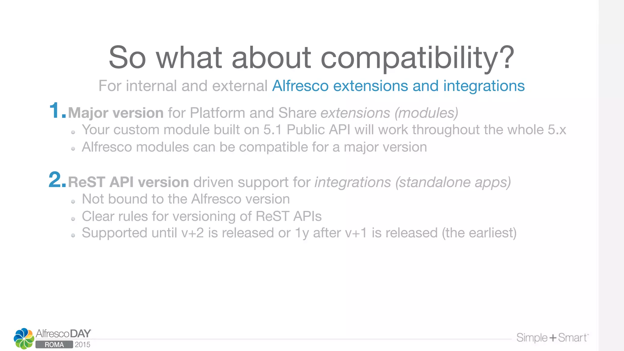 So what about compatibility?
1. Major version for Platform and Share extensions (modules)
  Your custom module built on 5.1 Public API will work throughout the whole 5.x 
  Alfresco modules can be compatible for a major version 

2. ReST API version driven support for integrations (standalone apps)
  Not bound to the Alfresco version
  Clear rules for versioning of ReST APIs
Supported until v+2 is released or 1y after v+1 is released (the earliest)
For internal and external Alfresco extensions and integrations
 