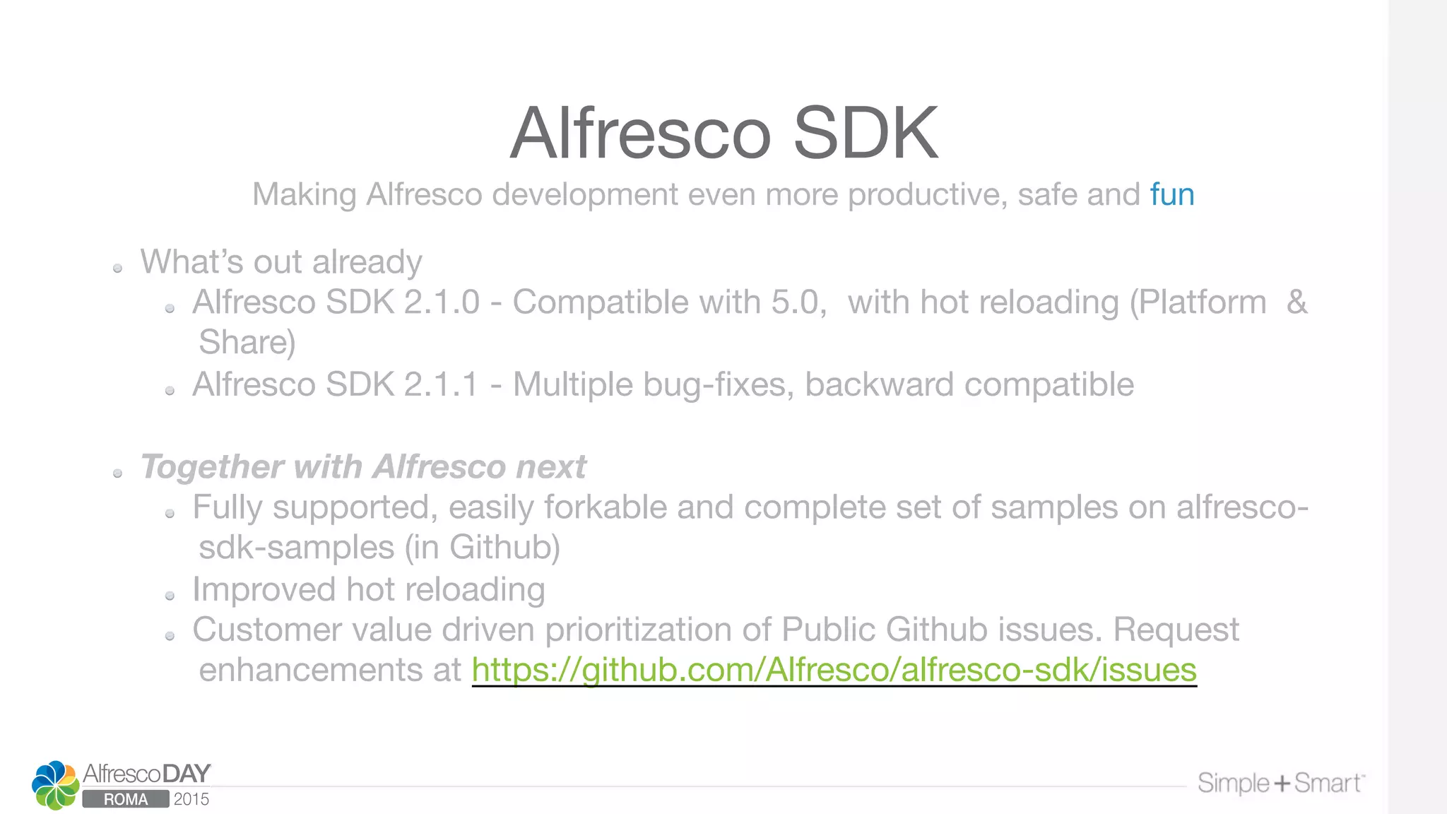 Alfresco SDK
  What’s out already
  Alfresco SDK 2.1.0 - Compatible with 5.0, with hot reloading (Platform &
Share)
  Alfresco SDK 2.1.1 - Multiple bug-ﬁxes, backward compatible
  Together with Alfresco next
  Fully supported, easily forkable and complete set of samples on alfresco-
sdk-samples (in Github)
  Improved hot reloading
  Customer value driven prioritization of Public Github issues. Request
enhancements at https://github.com/Alfresco/alfresco-sdk/issues 

Making Alfresco development even more productive, safe and fun
 