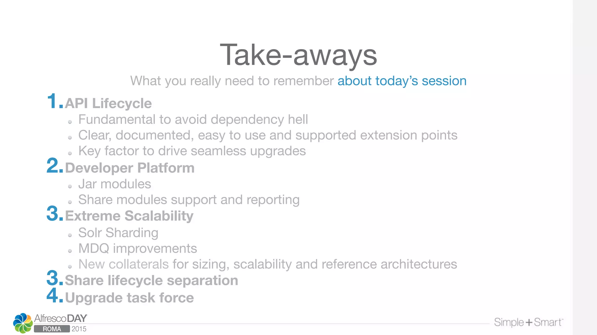 Take-aways
1. API Lifecycle
  Fundamental to avoid dependency hell
  Clear, documented, easy to use and supported extension points
  Key factor to drive seamless upgrades
2. Developer Platform
Jar modules
  Share modules support and reporting
3. Extreme Scalability
  Solr Sharding
  MDQ improvements
  New collaterals for sizing, scalability and reference architectures
3. Share lifecycle separation
4. Upgrade task force
What you really need to remember about today’s session
 
