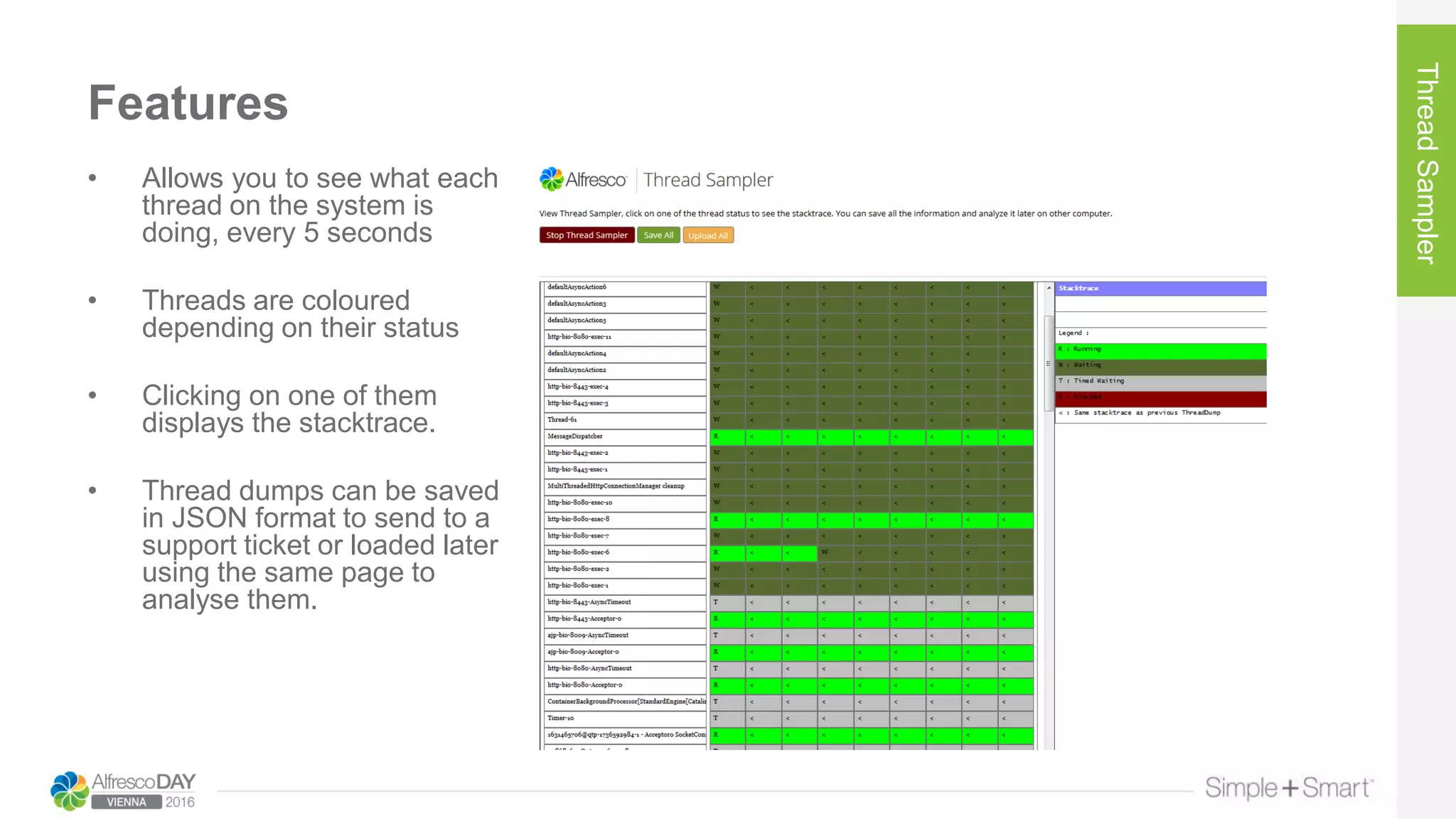 Features
ThreadSampler
• Allows you to see what each
thread on the system is
doing, every 5 seconds
• Threads are coloured
depending on their status
• Clicking on one of them
displays the stacktrace.
• Thread dumps can be saved
in JSON format to send to a
support ticket or loaded later
using the same page to
analyse them.
 