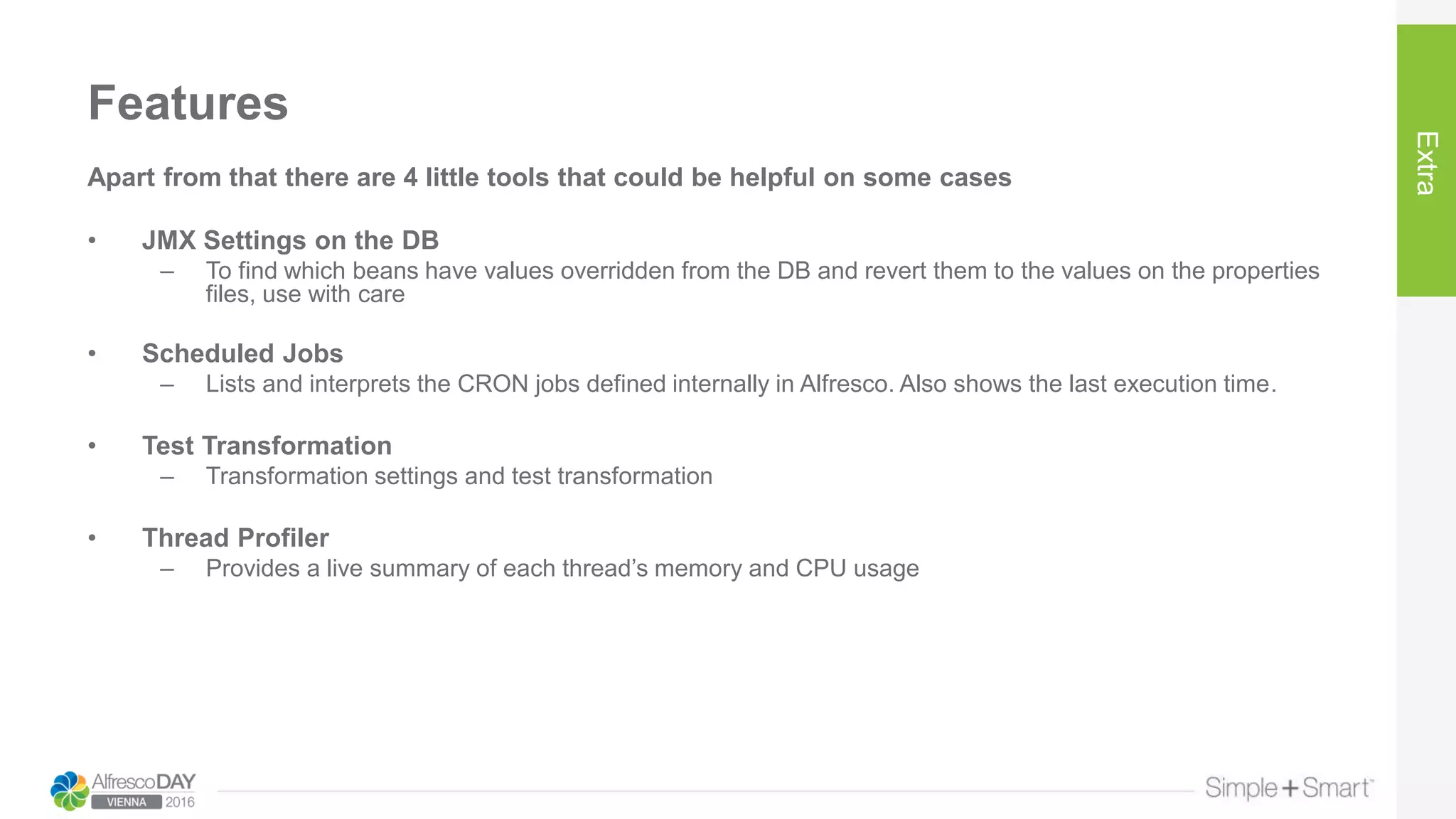 Features
Extra
Apart from that there are 4 little tools that could be helpful on some cases
• JMX Settings on the DB
– To find which beans have values overridden from the DB and revert them to the values on the properties
files, use with care
• Scheduled Jobs
– Lists and interprets the CRON jobs defined internally in Alfresco. Also shows the last execution time.
• Test Transformation
– Transformation settings and test transformation
• Thread Profiler
– Provides a live summary of each thread’s memory and CPU usage
 