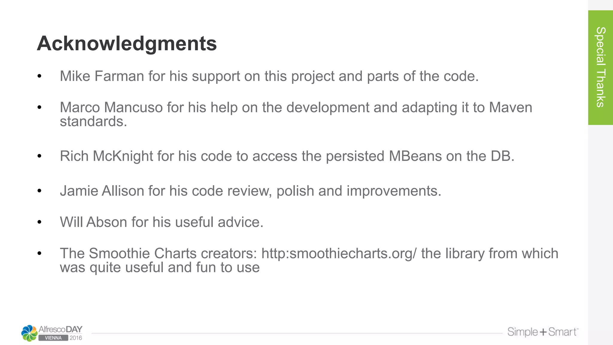 Acknowledgments
SpecialThanks
• Mike Farman for his support on this project and parts of the code.
• Marco Mancuso for his help on the development and adapting it to Maven
standards.
• Rich McKnight for his code to access the persisted MBeans on the DB.
• Jamie Allison for his code review, polish and improvements.
• Will Abson for his useful advice.
• The Smoothie Charts creators: http:smoothiecharts.org/ the library from which
was quite useful and fun to use
 