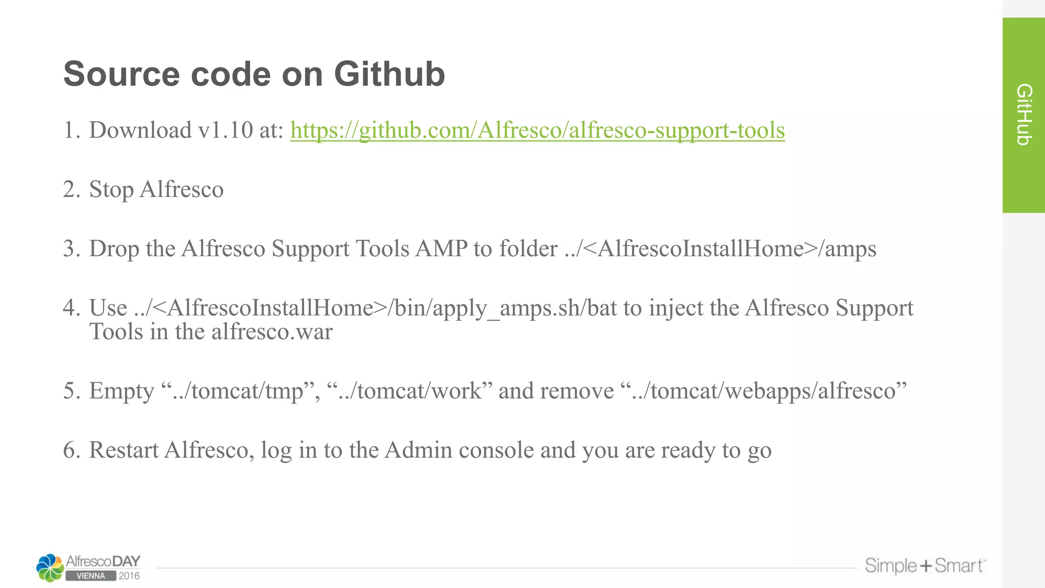 Source code on Github
GitHub
1. Download v1.10 at: https://github.com/Alfresco/alfresco-support-tools
2. Stop Alfresco
3. Drop the Alfresco Support Tools AMP to folder ../<AlfrescoInstallHome>/amps
4. Use ../<AlfrescoInstallHome>/bin/apply_amps.sh/bat to inject the Alfresco Support
Tools in the alfresco.war
5. Empty “../tomcat/tmp”, “../tomcat/work” and remove “../tomcat/webapps/alfresco”
6. Restart Alfresco, log in to the Admin console and you are ready to go
 