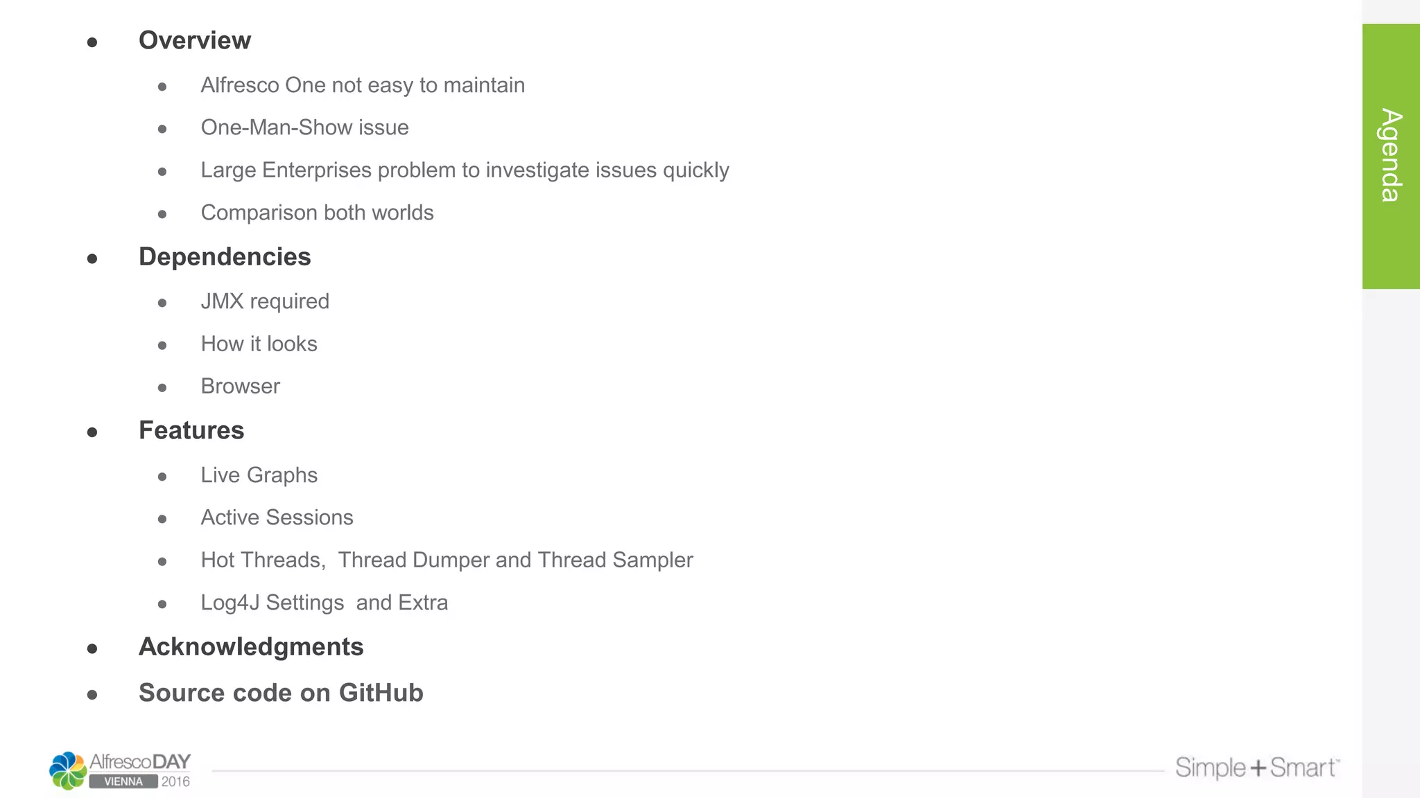 ● Overview
● Alfresco One not easy to maintain
● One-Man-Show issue
● Large Enterprises problem to investigate issues quickly
● Comparison both worlds
● Dependencies
● JMX required
● How it looks
● Browser
● Features
● Live Graphs
● Active Sessions
● Hot Threads, Thread Dumper and Thread Sampler
● Log4J Settings and Extra
● Acknowledgments
● Source code on GitHub
Agenda
 