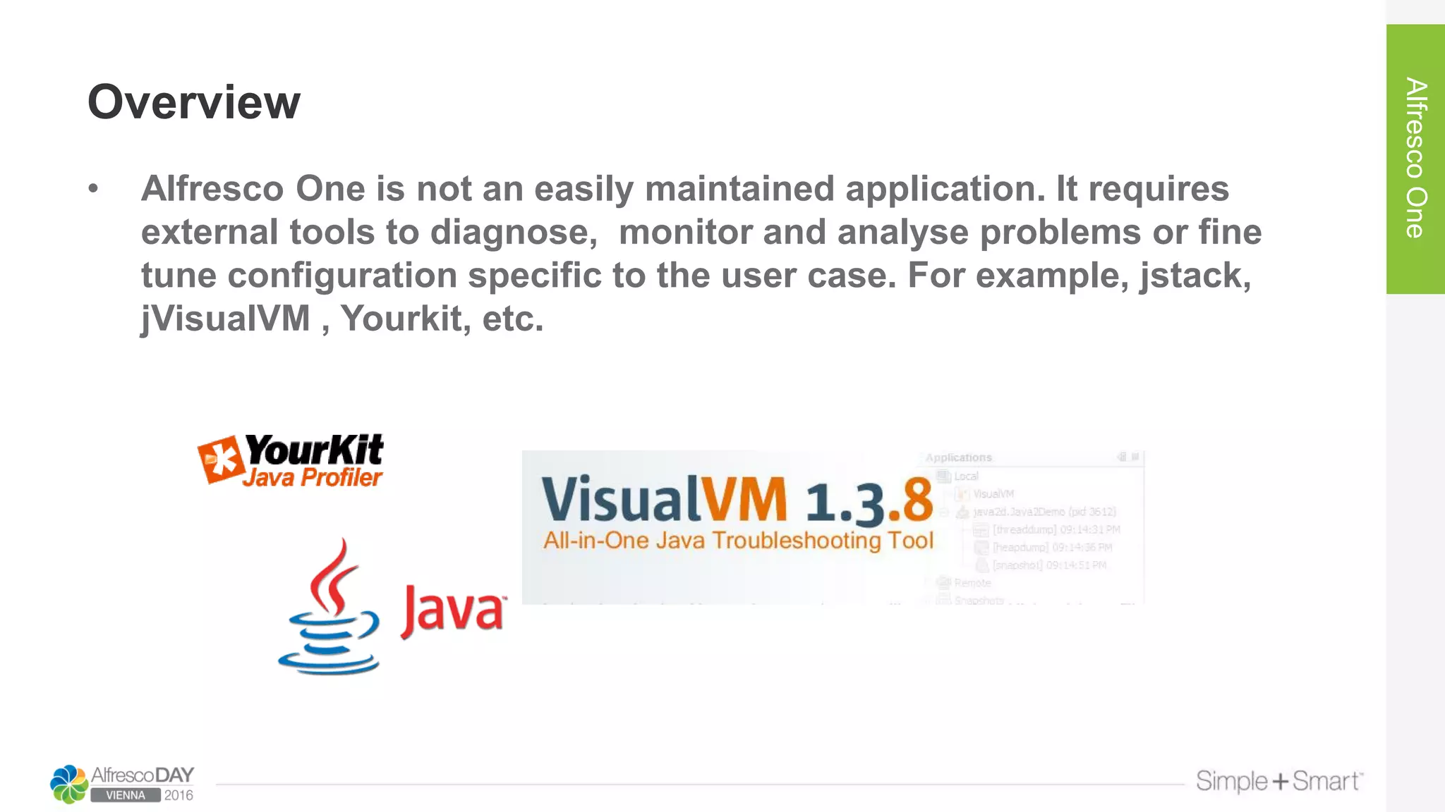 Overview
• Alfresco One is not an easily maintained application. It requires
external tools to diagnose, monitor and analyse problems or fine
tune configuration specific to the user case. For example, jstack,
jVisualVM , Yourkit, etc.
AlfrescoOne
 