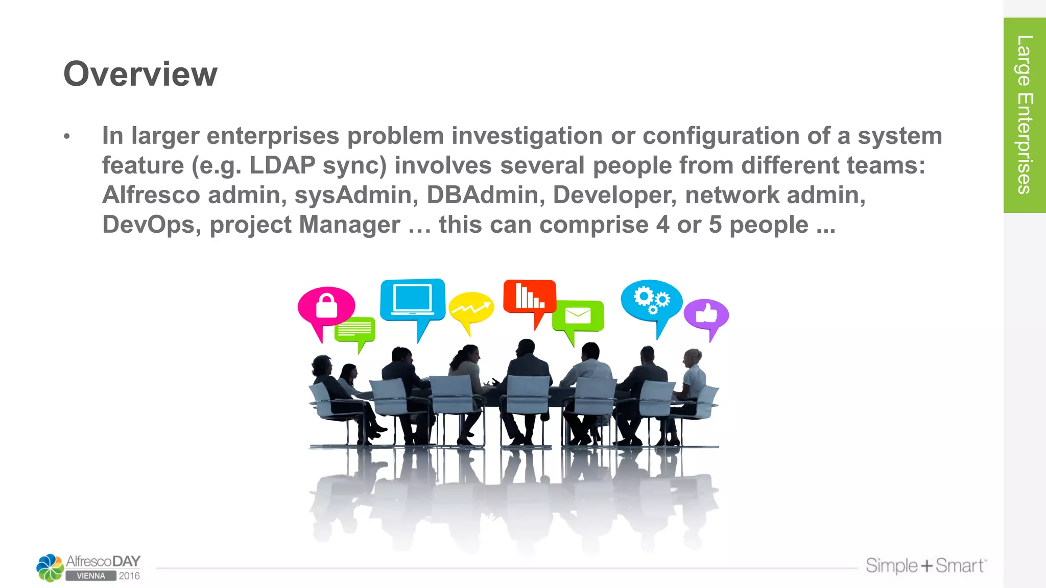 Overview
• In larger enterprises problem investigation or configuration of a system
feature (e.g. LDAP sync) involves several people from different teams:
Alfresco admin, sysAdmin, DBAdmin, Developer, network admin,
DevOps, project Manager … this can comprise 4 or 5 people ...
LargeEnterprises
 