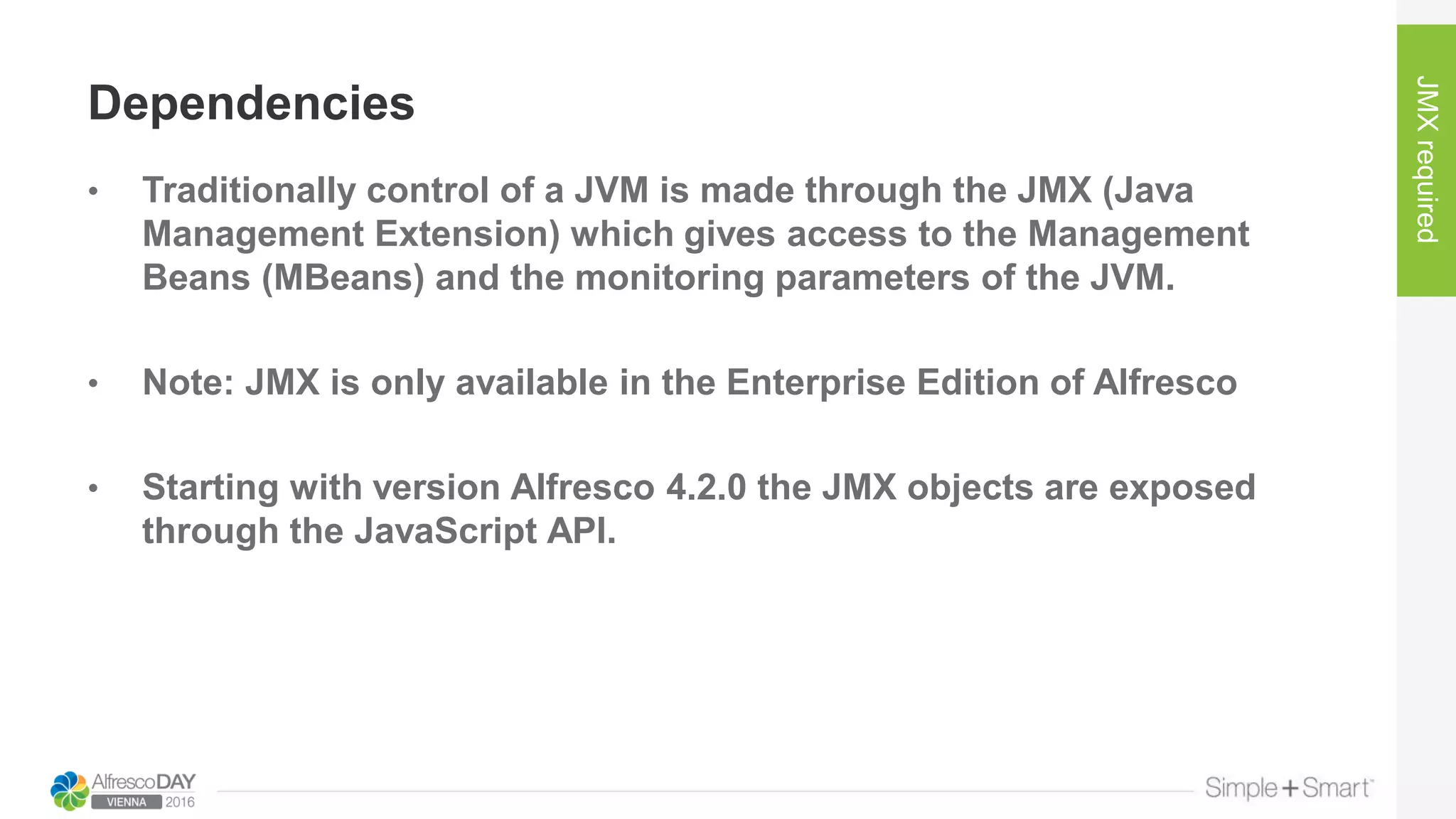 Dependencies
• Traditionally control of a JVM is made through the JMX (Java
Management Extension) which gives access to the Management
Beans (MBeans) and the monitoring parameters of the JVM.
• Note: JMX is only available in the Enterprise Edition of Alfresco
• Starting with version Alfresco 4.2.0 the JMX objects are exposed
through the JavaScript API.
JMXrequired
 