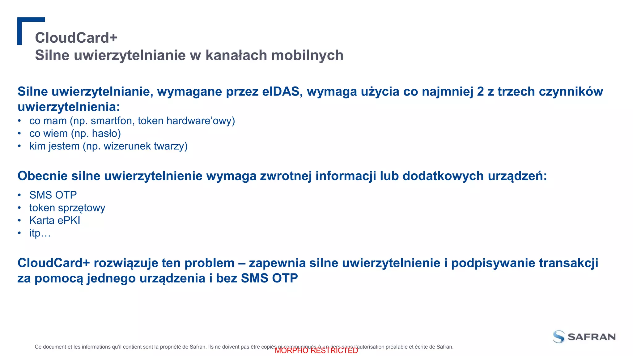 Ce document et les informations qu’il contient sont la propriété de Safran. Ils ne doivent pas être copiés ni communiqués à un tiers sans l’autorisation préalable et écrite de Safran.
MORPHO RESTRICTED
CloudCard+
Silne uwierzytelnianie w kanałach mobilnych
Silne uwierzytelnianie, wymagane przez eIDAS, wymaga użycia co najmniej 2 z trzech czynników
uwierzytelnienia:
• co mam (np. smartfon, token hardware’owy)
• co wiem (np. hasło)
• kim jestem (np. wizerunek twarzy)
Obecnie silne uwierzytelnienie wymaga zwrotnej informacji lub dodatkowych urządzeń:
• SMS OTP
• token sprzętowy
• Karta ePKI
• itp…
CloudCard+ rozwiązuje ten problem – zapewnia silne uwierzytelnienie i podpisywanie transakcji
za pomocą jednego urządzenia i bez SMS OTP
 
