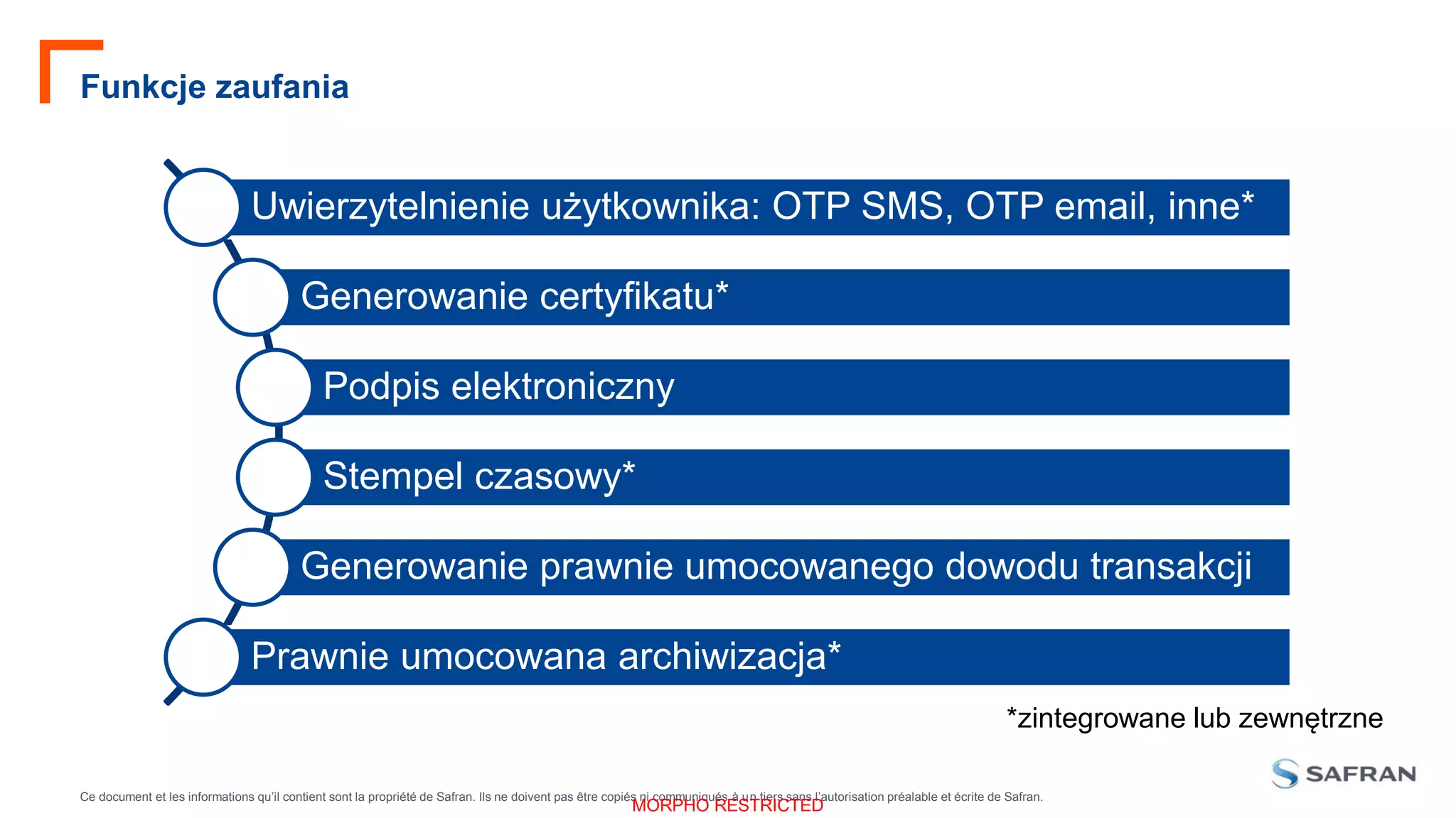 Ce document et les informations qu’il contient sont la propriété de Safran. Ils ne doivent pas être copiés ni communiqués à un tiers sans l’autorisation préalable et écrite de Safran.
MORPHO RESTRICTED
Funkcje zaufania
Uwierzytelnienie użytkownika: OTP SMS, OTP email, inne*
Generowanie certyfikatu*
Podpis elektroniczny
Stempel czasowy*
Generowanie prawnie umocowanego dowodu transakcji
Prawnie umocowana archiwizacja*
*zintegrowane lub zewnętrzne
 