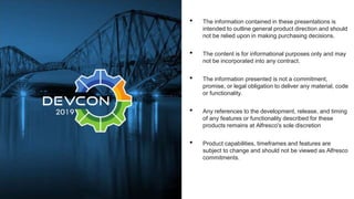 • The information contained in these presentations is
intended to outline general product direction and should
not be relied upon in making purchasing decisions.
• The content is for informational purposes only and may
not be incorporated into any contract.
• The information presented is not a commitment,
promise, or legal obligation to deliver any material, code
or functionality.
• Any references to the development, release, and timing
of any features or functionality described for these
products remains at Alfresco's sole discretion
• Product capabilities, timeframes and features are
subject to change and should not be viewed as Alfresco
commitments.
 