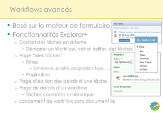 Workflows avancés

•   Basé sur le moteur de formulaire
•   Fonctionnalités Explorer+
    o   Dashlet des tâches en attente
         • Démarrer un Workflow, voir et éditer. des tâches
    o   Page “Mes tâches”
         • Filtres
            – Echéance, priorité, assignation, type, …
         • Pagination
    o   Page d’édition des détails d’une tâche
    o   Page de détails d’un workflow
         • Tâches courantes et historique
    o   Lancement de workflow sans document lié
 
