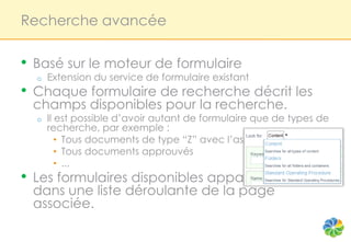 Recherche avancée

•   Basé sur le moteur de formulaire
    o   Extension du service de formulaire existant
•   Chaque formulaire de recherche décrit les
    champs disponibles pour la recherche.
    o   Il est possible d’avoir autant de formulaire que de types de
        recherche, par exemple :
           • Tous documents de type “Z” avec l’aspect “X”
           • Tous documents approuvés
           • ...
•   Les formulaires disponibles apparaissents
    dans une liste déroulante de la page
    associée.
 