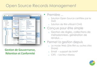 Open Source Records Management

                          • Première ...
                             o   Solution Open Source certifiée par le
                                 DoD
                             o   Solution de RM utilisant CMIS
                          • Conçue pour être simple
                             o   Gestion de règles, collections de
                                 métadonnées, génération de
                                 rendus, ...
                          • Permet la gestion depuis
                             o   Le mode Web (Site RM ou autres sites
                                 Share)
Gestion de Gouvernance,
                             o   Email – support de IMAP
Rétention et Conformité      o   CIFS – Lecteur réseau
 