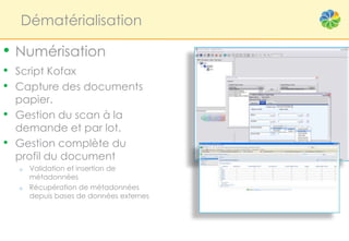 Dématérialisation

• Numérisation
• Script Kofax
• Capture des documents
    papier.
•   Gestion du scan à la
    demande et par lot.
•   Gestion complète du
    profil du document
    o   Validation et insertion de
        métadonnées
    o   Récupération de métadonnées
        depuis bases de données externes
 