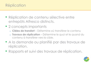 Réplication


•   Réplication de contenu sélective entre
    entrepôts Alfresco distincts.
•   2 concepts importants
    o   Cibles de transfert – Détermine où transférer le contenu
    o   Travaux de réplication – Détermine le quoi et le quand du
        contenu à transférer vers la cible.
•   A la demande ou planifié par des travaux de
    réplication.
•   Rapports et suivi des travaux de réplication.
 