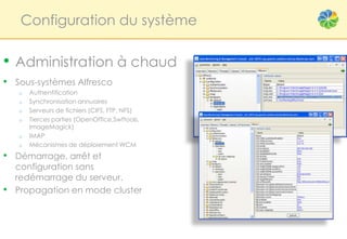 Configuration du système

• Administration à chaud
• Sous-systèmes Alfresco
    o   Authentification
    o   Synchronisation annuaires
    o   Serveurs de fichiers (CIFS, FTP, NFS)
    o   Tierces parties (OpenOffice,Swftools,
        ImageMagick)
    o   IMAP
    o   Mécanismes de déploiement WCM
• Démarrage, arrêt et
    configuration sans
    redémarrage du serveur.
•   Propagation en mode cluster
 