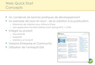 Web Quick Start
Concepts

•   Un condensé de bonnes pratiques de développement
•   Un exemple de bout en bout : de la création à la publication.
    o   Extensions de création pour Alfresco Share
    o   Une application frontale réalisée avec Spring MVC + CMIS
•   Intégré au produit
    o   Documenté
    o   Supporté
    o   Maintenu et évolutif.
•   Versions Enterprise et Community
•   Utilisation de l’entrepôt DM
 