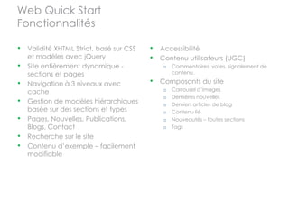 Web Quick Start
Fonctionnalités

•   Validité XHTML Strict, basé sur CSS   •   Accessibilité
    et modèles avec jQuery                •   Contenu utilisateurs (UGC)
•   Site entièrement dynamique -               o   Commentaires, votes, signalement de
    sections et pages                              contenu.

•   Navigation à 3 niveaux avec           •   Composants du site
    cache                                      o   Carrousel d’images
                                               o   Dernières nouvelles
•   Gestion de modèles hiérarchiques           o   Derniers articles de blog
    basée sur des sections et types            o   Contenu lié
•   Pages, Nouvelles, Publications,            o   Nouveautés – toutes sections
    Blogs, Contact                             o   Tags
•   Recherche sur le site
•   Contenu d’exemple – facilement
    modifiable
 