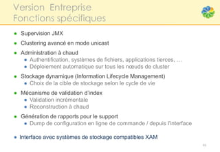 Version Entreprise
Fonctions spécifiques
● Supervision JMX
● Clustering avancé en mode unicast
● Administration à chaud
   ● Authentification, systèmes de fichiers, applications tierces, …
   ● Déploiement automatique sur tous les nœuds de cluster
● Stockage dynamique (Information Lifecycle Management)
   ● Choix de la cible de stockage selon le cycle de vie
● Mécanisme de validation d’index
   ● Validation incrémentale
   ● Reconstruction à chaud
● Génération de rapports pour le support
   ● Dump de configuration en ligne de commande / depuis l'interface

● Interface avec systèmes de stockage compatibles XAM
                                                                       61
 