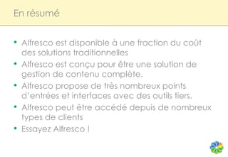 En résumé


•   Alfresco est disponible à une fraction du coût
    des solutions traditionnelles
•   Alfresco est conçu pour être une solution de
    gestion de contenu complète.
•   Alfresco propose de très nombreux points
    d’entrées et interfaces avec des outils tiers.
•   Alfresco peut être accédé depuis de nombreux
    types de clients
•   Essayez Alfresco !
 