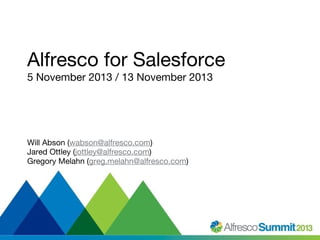 Alfresco for Salesforce
5 November 2013 / 13 November 2013

Will Abson (wabson@alfresco.com)
Jared Ottley (jottley@alfresco.com)
Gregory Melahn (greg.melahn@alfresco.com)

#SummitNow

 