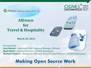  

                               	
  
            Alfresco	
       	
  
                  for	
  
                        	
  
       Travel	
  &	
  Hospitality	
  
                                  	
     	
  

                                  	
  

                            	
  
                   March	
  20,	
  2012	
  
                                  	
  
	
  
	
  
                                   	
  
Presented	
  By	
  
Jean	
  Butzier–	
  Americas	
  Field	
  Programs	
  Manager,	
  Alfresco	
  
Mark	
  Meier	
  -­‐	
  Account	
  Director,	
  CIGNEX	
  Datamatics	
  
Michael	
  Venford	
  –	
  Enterprise	
  CMS	
  and	
  	
  Portal	
  Practice	
  Director,	
  CIGNEX	
  Datamatics	
  
	
  
 