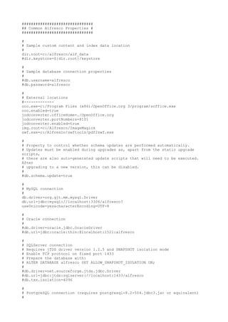 ###############################
## Common Alfresco Properties #
###############################

#
# Sample custom content and index data location
#
dir.root=c:/alfresco/alf_data
#dir.keystore=${dir.root}/keystore

#
# Sample database connection properties
#
#db.username=alfresco
#db.password=alfresco

#
# External locations
#-------------
ooo.exe=c:/Program Files (x86)/OpenOffice.org 3/program/soffice.exe
ooo.enabled=true
jodconverter.officeHome=./OpenOffice.org
jodconverter.portNumbers=8101
jodconverter.enabled=true
img.root=c:/Alfresco/ImageMagick
swf.exe=c:/Alfresco/swftools/pdf2swf.exe

#
# Property to control whether schema updates are performed automatically.
# Updates must be enabled during upgrades as, apart from the static upgrade
scripts,
# there are also auto-generated update scripts that will need to be executed.
After
# upgrading to a new version, this can be disabled.
#
#db.schema.update=true

#
# MySQL connection
#
db.driver=org.gjt.mm.mysql.Driver
db.url=jdbc:mysql://localhost:3306/alfresco?
useUnicode=yes&characterEncoding=UTF-8

#
# Oracle connection
#
#db.driver=oracle.jdbc.OracleDriver
#db.url=jdbc:oracle:thin:@localhost:1521:alfresco

#
# SQLServer connection
# Requires jTDS driver version 1.2.5 and SNAPSHOT isolation mode
# Enable TCP protocol on fixed port 1433
# Prepare the database with:
# ALTER DATABASE alfresco SET ALLOW_SNAPSHOT_ISOLATION ON;
#
#db.driver=net.sourceforge.jtds.jdbc.Driver
#db.url=jdbc:jtds:sqlserver://localhost:1433/alfresco
#db.txn.isolation=4096

#
# PostgreSQL connection (requires postgresql-8.2-504.jdbc3.jar or equivalent)
#
 