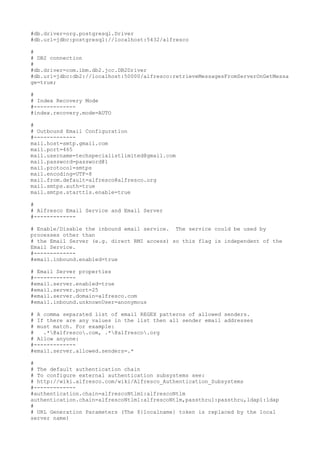 #db.driver=org.postgresql.Driver
#db.url=jdbc:postgresql://localhost:5432/alfresco

#
# DB2 connection
#
#db.driver=com.ibm.db2.jcc.DB2Driver
#db.url=jdbc:db2://localhost:50000/alfresco:retrieveMessagesFromServerOnGetMessa
ge=true;

#
# Index Recovery Mode
#-------------
#index.recovery.mode=AUTO

#
# Outbound Email Configuration
#-------------
mail.host=smtp.gmail.com
mail.port=465
mail.username=techspecialistlimited@gmail.com
mail.password=password@1
mail.protocol=smtps
mail.encoding=UTF-8
mail.from.default=alfresco@alfresco.org
mail.smtps.auth=true
mail.smtps.starttls.enable=true

#
# Alfresco Email Service and Email Server
#-------------

# Enable/Disable the inbound email service. The service could be used by
processes other than
# the Email Server (e.g. direct RMI access) so this flag is independent of the
Email Service.
#-------------
#email.inbound.enabled=true

# Email Server properties
#-------------
#email.server.enabled=true
#email.server.port=25
#email.server.domain=alfresco.com
#email.inbound.unknownUser=anonymous

# A comma separated list of email REGEX patterns of allowed senders.
# If there are any values in the list then all sender email addresses
# must match. For example:
#   .*@alfresco.com, .*@alfresco.org
# Allow anyone:
#-------------
#email.server.allowed.senders=.*

#
# The default authentication chain
# To configure external authentication subsystems see:
# http://wiki.alfresco.com/wiki/Alfresco_Authentication_Subsystems
#-------------
#authentication.chain=alfrescoNtlm1:alfrescoNtlm
authentication.chain=alfrescoNtlm1:alfrescoNtlm,passthru1:passthru,ldap1:ldap
#
# URL Generation Parameters (The ${localname} token is replaced by the local
server name)
 