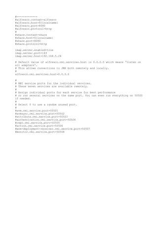 #-------------
#alfresco.context=alfresco
#alfresco.host=${localname}
#alfresco.port=8080
#alfresco.protocol=http
#
#share.context=share
#share.host=${localname}
#share.port=8080
#share.protocol=http

imap.server.enabled=true
imap.server.port=143
imap.server.host=192.168.5.24

# Default value of alfresco.rmi.services.host is 0.0.0.0 which means 'listen on
all adapters'.
# This allows connections to JMX both remotely and locally.
#
alfresco.rmi.services.host=0.0.0.0

#
# RMI service ports for the individual services.
# These seven services are available remotely.
#
# Assign individual ports for each service for best performance
# or run several services on the same port. You can even run everything on 50500
if needed.
#
# Select 0 to use a random unused port.
#
#avm.rmi.service.port=50501
#avmsync.rmi.service.port=50502
#attribute.rmi.service.port=50503
#authentication.rmi.service.port=50504
#repo.rmi.service.port=50505
#action.rmi.service.port=50506
#wcm-deployment-receiver.rmi.service.port=50507
#monitor.rmi.service.port=50508
 