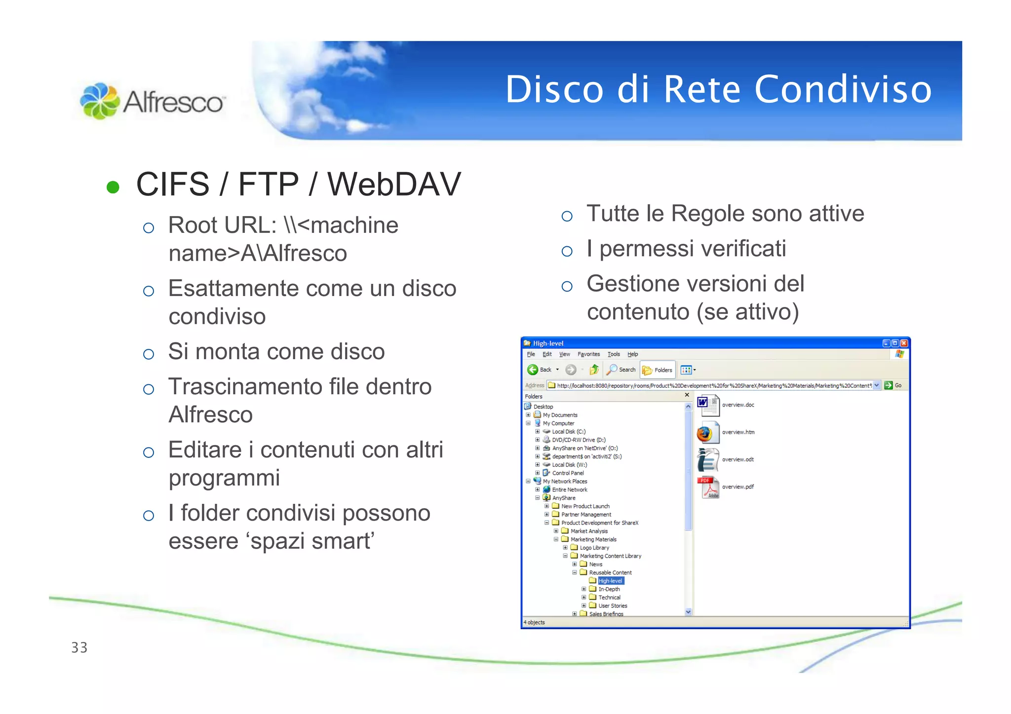 Disco di Rete Condiviso

      ●  CIFS / FTP / WebDAV
        o  Root URL: <machine               o  Tutte le Regole sono attive
           name>AAlfresco                    o  I permessi verificati
        o  Esattamente come un disco          o  Gestione versioni del
           condiviso                             contenuto (se attivo)
        o  Si monta come disco
        o  Trascinamento file dentro
           Alfresco
        o  Editare i contenuti con altri
           programmi
        o  I folder condivisi possono
           essere ‘spazi smart’



33
 