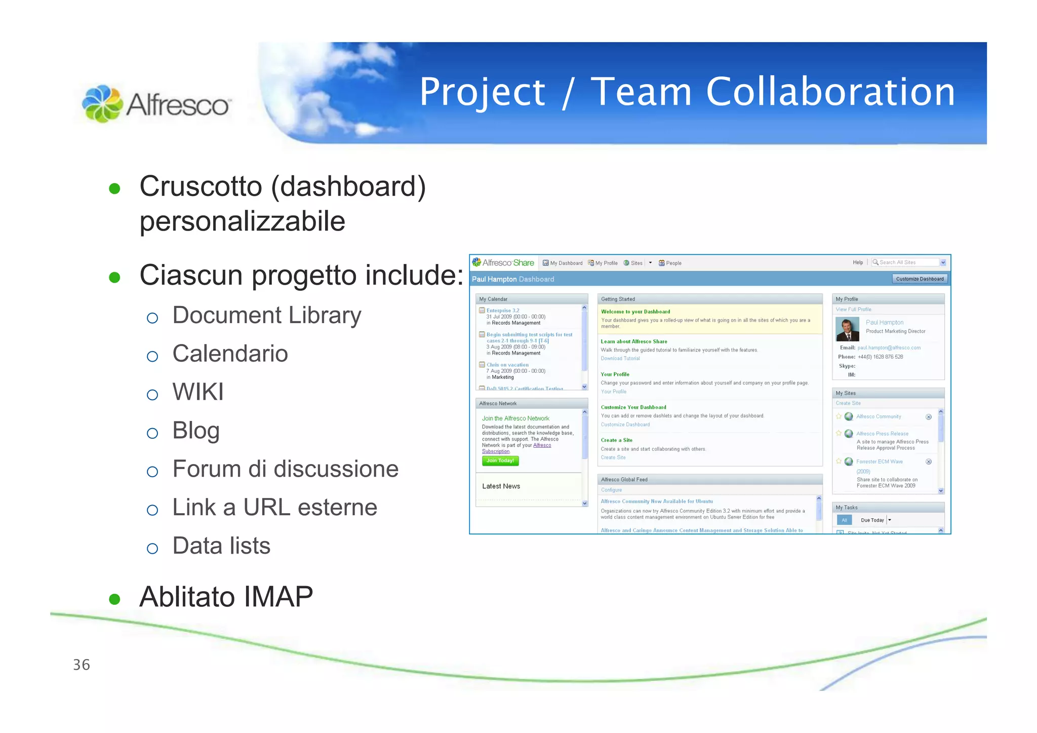 Project / Team Collaboration

      ●  Cruscotto (dashboard)
        personalizzabile
      ●  Ciascun progetto include:
         o  Document Library
         o  Calendario
         o  WIKI
         o  Blog
         o  Forum di discussione
         o  Link a URL esterne
         o  Data lists

      ●  Ablitato IMAP

36
 