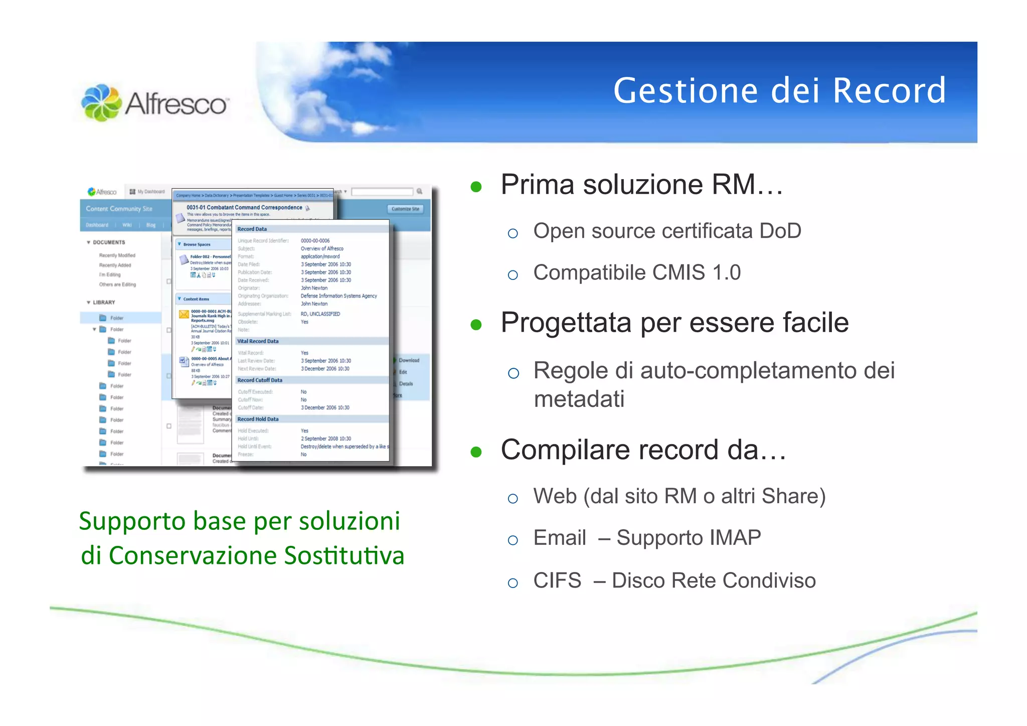 Gestione dei Record

                                           ●  Prima soluzione RM…
                                              o  Open source certificata DoD
                                              o  Compatibile CMIS 1.0

                                           ●  Progettata per essere facile
                                              o  Regole di auto-completamento dei
                                                 metadati

                                           ●  Compilare record da…
                                              o  Web (dal sito RM o altri Share)
Supporto	
  base	
  per	
  soluzioni	
  
                                              o  Email – Supporto IMAP
di	
  Conservazione	
  Sos3tu3va    	
  
                                              o  CIFS – Disco Rete Condiviso
 
