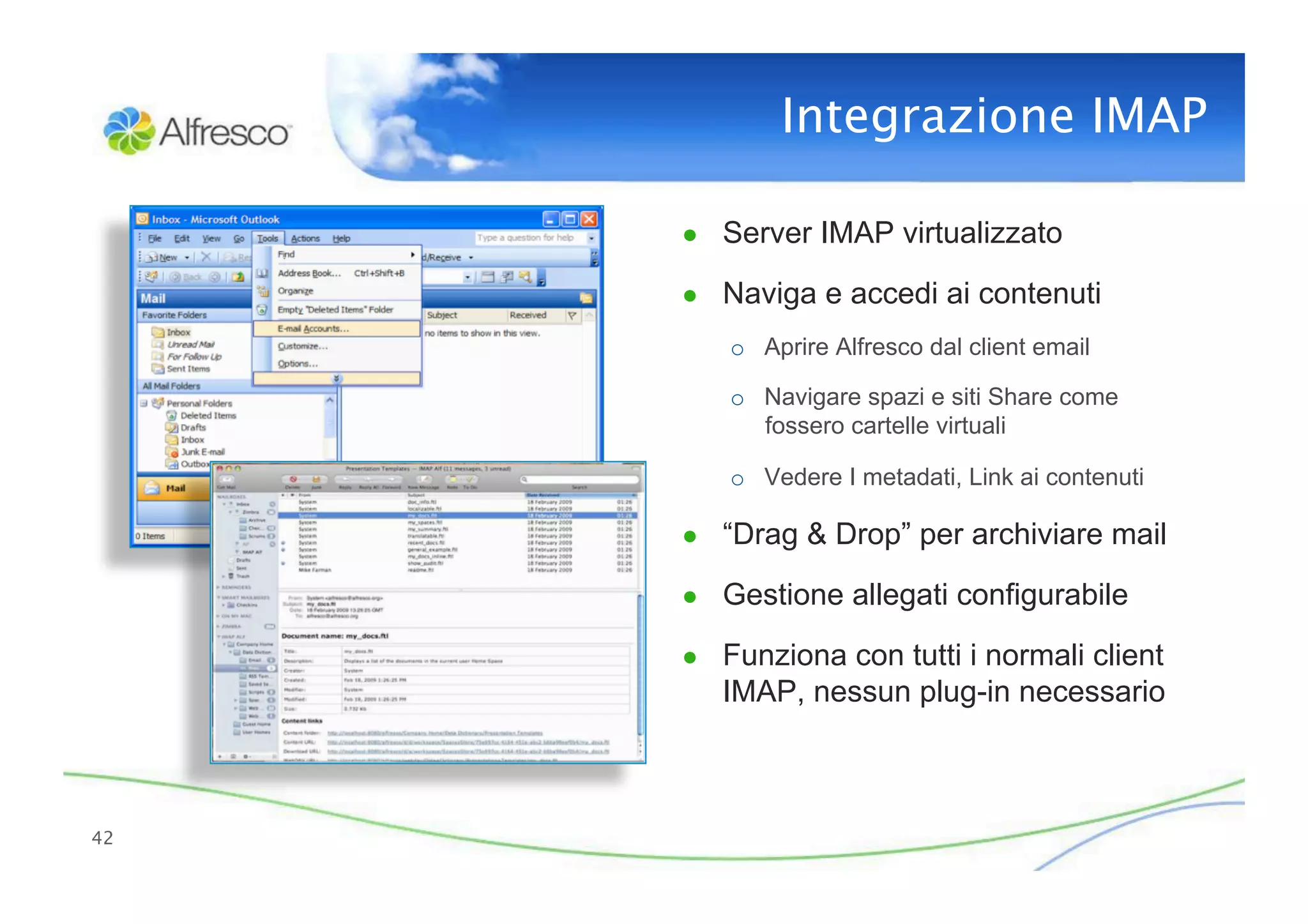 Integrazione IMAP 

      ●  Server IMAP virtualizzato

      ●  Naviga e accedi ai contenuti
         o  Aprire Alfresco dal client email

         o  Navigare spazi e siti Share come
            fossero cartelle virtuali

         o  Vedere I metadati, Link ai contenuti

      ●  “Drag & Drop” per archiviare mail

      ●  Gestione allegati configurabile

      ●  Funziona con tutti i normali client
         IMAP, nessun plug-in necessario



42
 