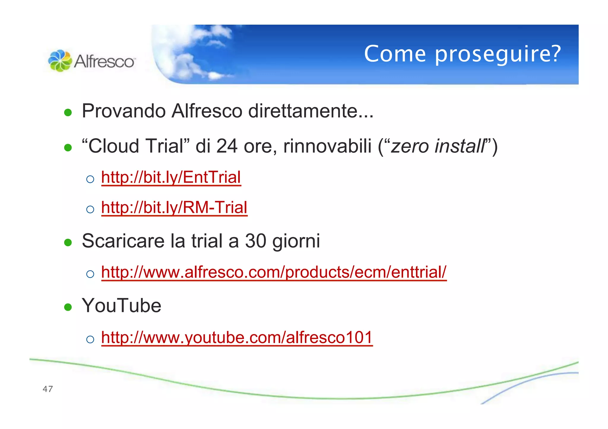 Come proseguire?

      ●  Provando Alfresco direttamente...

      ●  “Cloud Trial” di 24 ore, rinnovabili (“zero install”)
        o  http://bit.ly/EntTrial
        o  http://bit.ly/RM-Trial

      ●  Scaricare la trial a 30 giorni
        o  http://www.alfresco.com/products/ecm/enttrial/

      ●  YouTube
        o  http://www.youtube.com/alfresco101

47
 