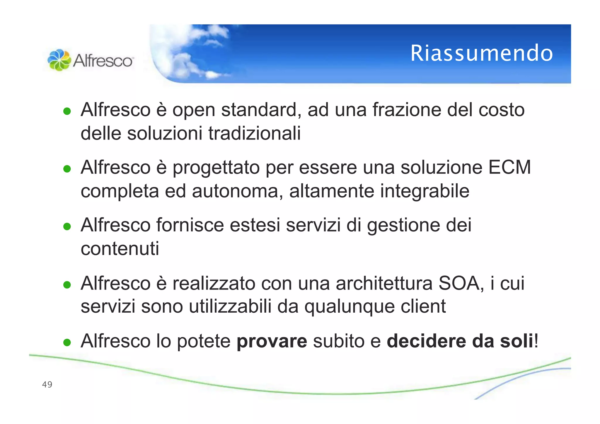 Riassumendo

      ●  Alfresco è open standard, ad una frazione del costo
        delle soluzioni tradizionali
      ●  Alfresco è progettato per essere una soluzione ECM
        completa ed autonoma, altamente integrabile
      ●  Alfresco fornisce estesi servizi di gestione dei
        contenuti
      ●  Alfresco è realizzato con una architettura SOA, i cui
        servizi sono utilizzabili da qualunque client
      ●  Alfresco lo potete provare subito e decidere da soli!

49
 