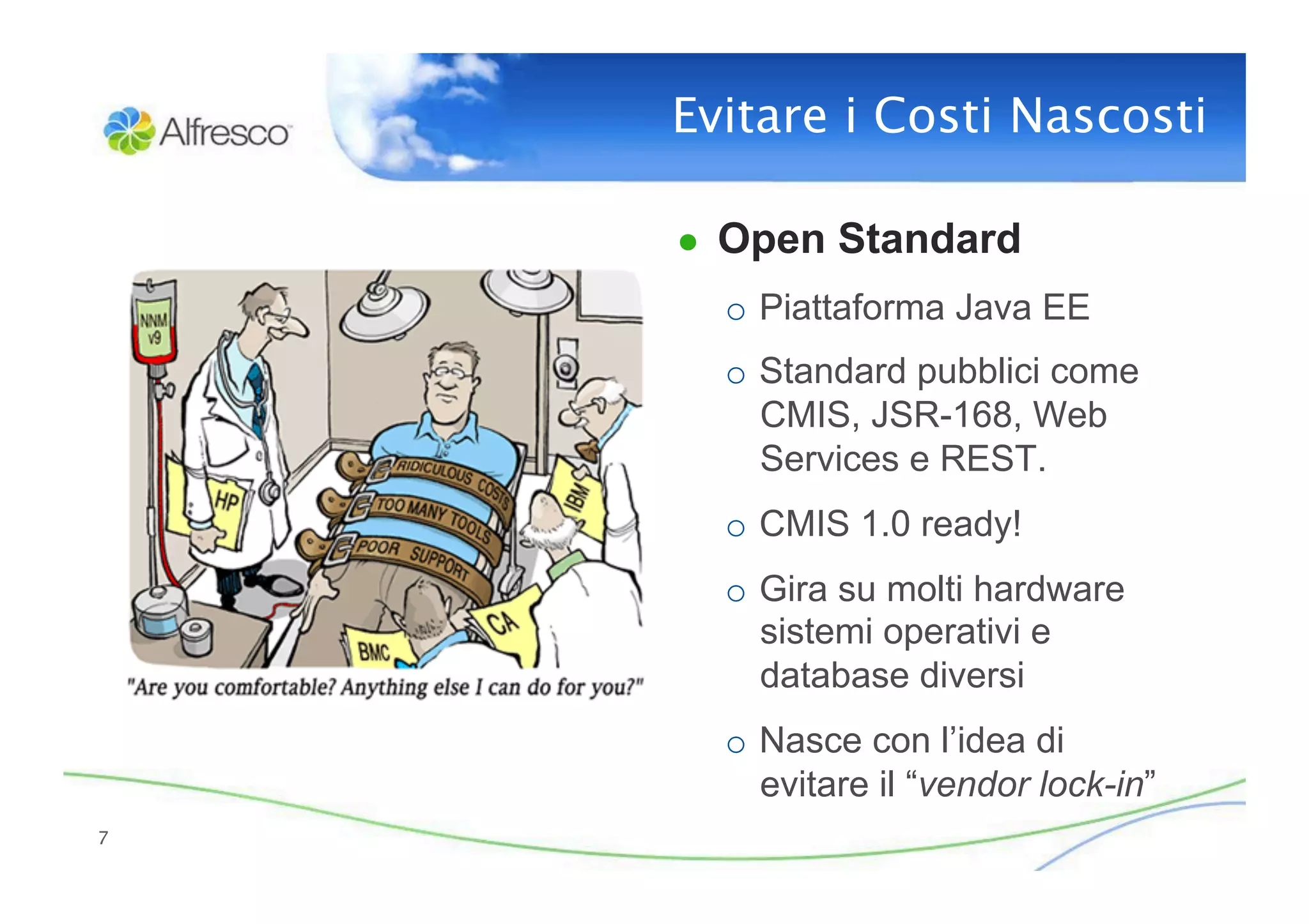 Evitare i Costi Nascosti
                            

     ●  Open Standard
       o  Piattaforma Java EE
       o  Standard pubblici come
          CMIS, JSR-168, Web
          Services e REST.
       o  CMIS 1.0 ready!
       o  Gira su molti hardware
          sistemi operativi e
          database diversi
       o  Nasce con l’idea di
          evitare il “vendor lock-in”
7
 