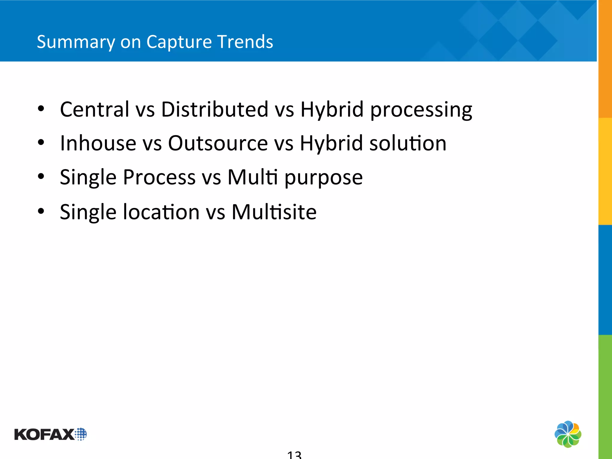 Summary	
  on	
  Capture	
  Trends	
  


•    Central	
  vs	
  Distributed	
  vs	
  Hybrid	
  processing	
  
•    Inhouse	
  vs	
  Outsource	
  vs	
  Hybrid	
  solu5on	
  
•    Single	
  Process	
  vs	
  Mul5	
  purpose	
  
•    Single	
  loca5on	
  vs	
  Mul5site	
  
 