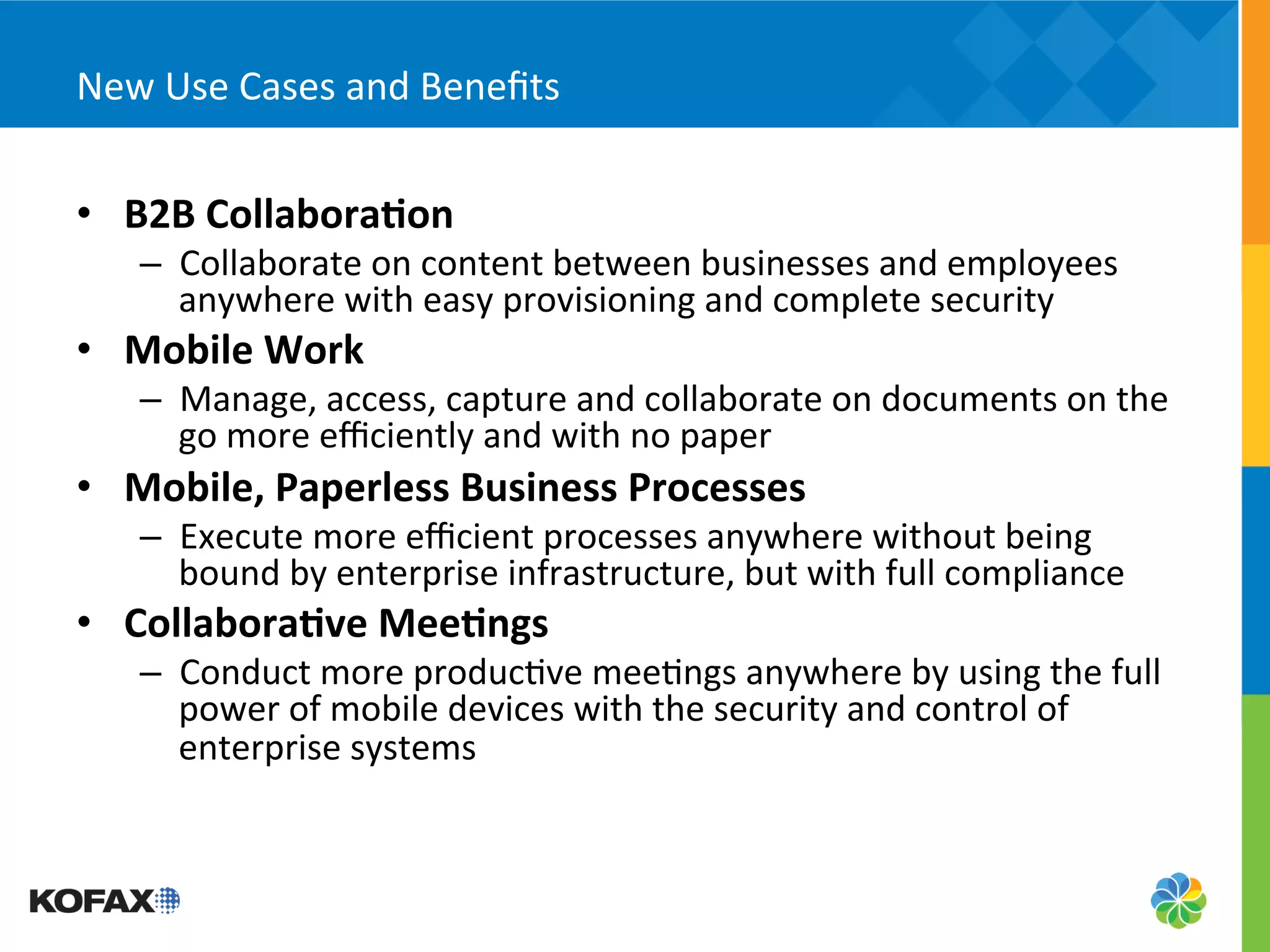 New	
  Use	
  Cases	
  and	
  Beneﬁts	
  


•  B2B	
  Collabora;on	
  
     –  Collaborate	
  on	
  content	
  between	
  businesses	
  and	
  employees	
  
        anywhere	
  with	
  easy	
  provisioning	
  and	
  complete	
  security	
  
•  Mobile	
  Work	
  
     –  Manage,	
  access,	
  capture	
  and	
  collaborate	
  on	
  documents	
  on	
  the	
  
        go	
  more	
  eﬃciently	
  and	
  with	
  no	
  paper	
  
•  Mobile,	
  Paperless	
  Business	
  Processes	
  
     –  Execute	
  more	
  eﬃcient	
  processes	
  anywhere	
  without	
  being	
  
        bound	
  by	
  enterprise	
  infrastructure,	
  but	
  with	
  full	
  compliance	
  
•  Collabora;ve	
  Mee;ngs	
  
     –  Conduct	
  more	
  produc5ve	
  mee5ngs	
  anywhere	
  by	
  using	
  the	
  full	
  
        power	
  of	
  mobile	
  devices	
  with	
  the	
  security	
  and	
  control	
  of	
  
        enterprise	
  systems	
  
 
