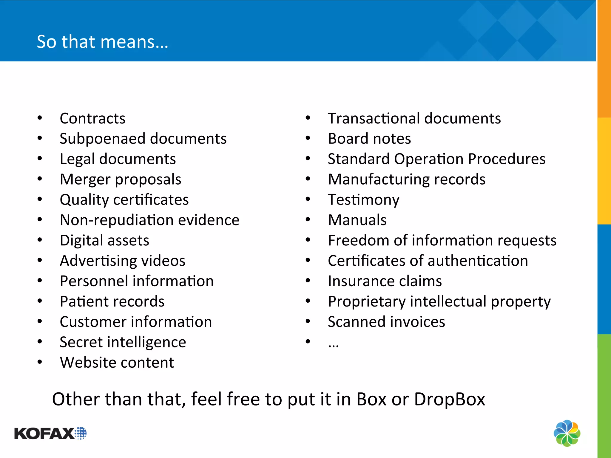 So	
  that	
  means…	
  


•     Contracts	
                                        •    Transac5onal	
  documents	
  
•     Subpoenaed	
  documents	
                          •    Board	
  notes	
  
•     Legal	
  documents	
                               •    Standard	
  Opera5on	
  Procedures	
  
•     Merger	
  proposals	
                              •    Manufacturing	
  records	
  
•     Quality	
  cer5ﬁcates	
                            •    Tes5mony	
  
•     Non-­‐repudia5on	
  evidence	
                     •    Manuals	
  
•     Digital	
  assets	
                                •    Freedom	
  of	
  informa5on	
  requests	
  
•     Adver5sing	
  videos	
                             •    Cer5ﬁcates	
  of	
  authen5ca5on	
  
•     Personnel	
  informa5on	
                          •    Insurance	
  claims	
  
•     Pa5ent	
  records	
                                •    Proprietary	
  intellectual	
  property	
  
•     Customer	
  informa5on	
                           •    Scanned	
  invoices	
  
•     Secret	
  intelligence	
                           •    …	
  
•     Website	
  content	
  

     Other	
  than	
  that,	
  feel	
  free	
  to	
  put	
  it	
  in	
  Box	
  or	
  DropBox	
  
 
