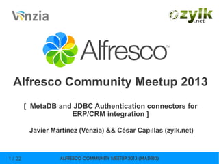 ALFRESCO COMMUNITY MEETUP 2013 (MADRID)1 / 22
Alfresco Community Meetup 2013
[ MetaDB and JDBC Authentication connectors for
ERP/CRM integration ]
Javier Martínez (Venzia) && César Capillas (zylk.net)
 