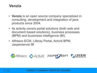 ALFRESCO COMMUNITY MEETUP 2013 (MADRID)5 / 22
Venzia
● Venzia is an open source company specialized in
consulting, development and integration of java
products since 2004.
● Its activity covers portal solutions (both web and
document based solutions), business processes
(BPM) and bussiness intelligence (BI).
● Alfresco ECM, Liferay Portal, Activiti BPM,
Jasperserver BI
 