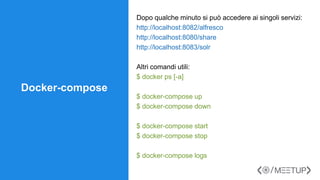 Docker-compose
Dopo qualche minuto si può accedere ai singoli servizi:
http://localhost:8082/alfresco
http://localhost:8080/share
http://localhost:8083/solr
Altri comandi utili:
$ docker ps [-a]
$ docker-compose up
$ docker-compose down
$ docker-compose start
$ docker-compose stop
$ docker-compose logs
 