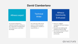 David Ciamberlano
Alfresco expert
Technical
Writer
Alfresco
Community
Enthusiast
mi occupo di disegnare e
realizzare soluzioni su Alfresco e
più in generale di sviluppo back-
end usando java e varie altre
tecnologie.
Ho scritto più di 40 articoli
tecnici su riviste nazionali
(IoProgrammo, LinuxPro, Il
nuovo Diritto,…)
• Sono tra i maggiori
contributori sul forum italiano
dal 2012
• Ho tenuto due lighting talk
all’Alfresco Devcon 2018
• Ho ricevuto il premio VIP per i
miei contributi alla
community
 